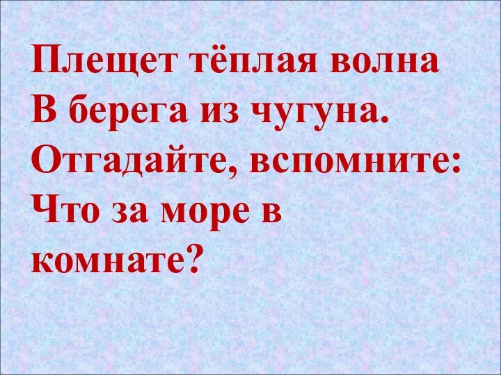 Плещет тёплая волна В берега из чугуна. Отгадайте, вспомните: Что за море в комнате?