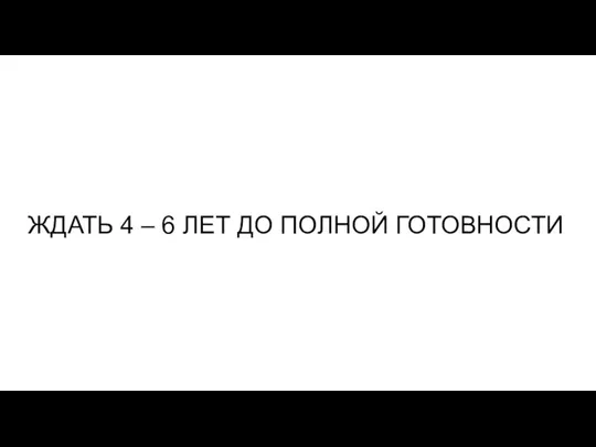 ЖДАТЬ 4 – 6 ЛЕТ ДО ПОЛНОЙ ГОТОВНОСТИ