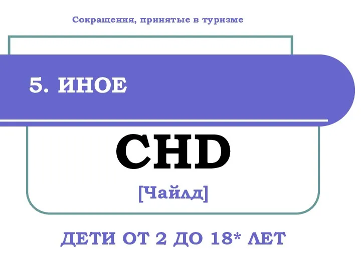 5. ИНОЕ CHD [Чайлд] ДЕТИ ОТ 2 ДО 18* ЛЕТ Сокращения, принятые в туризме