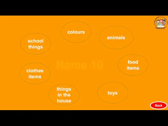 Back colours animals food items clothes items school things things in the house toys Name 10