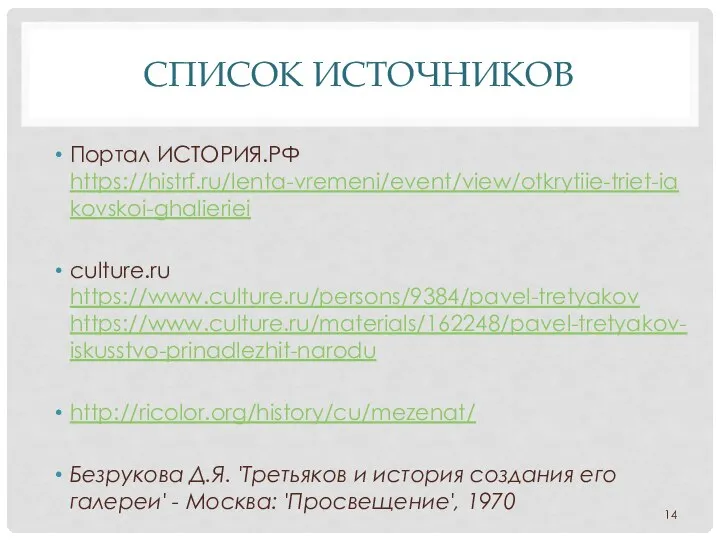 СПИСОК ИСТОЧНИКОВ Портал ИСТОРИЯ.РФ https://histrf.ru/lenta-vremeni/event/view/otkrytiie-triet-iakovskoi-ghalieriei culture.ru https://www.culture.ru/persons/9384/pavel-tretyakov https://www.culture.ru/materials/162248/pavel-tretyakov-iskusstvo-prinadlezhit-narodu http://ricolor.org/history/cu/mezenat/ Безрукова Д.Я. 'Третьяков