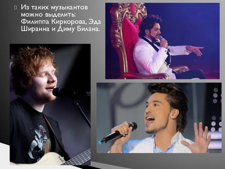 Из таких музыкантов можно выделить: Филиппа Киркорова, Эда Ширанна и Диму Билана.