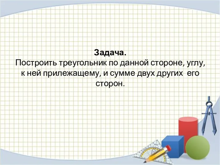 Задача. Построить треугольник по данной стороне, углу, к ней прилежащему, и сумме двух других его сторон.