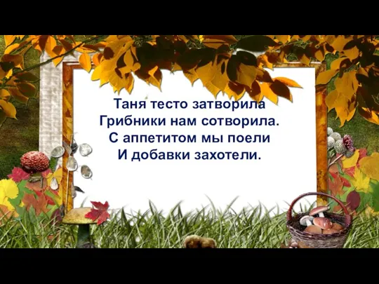 Таня тесто затворила Грибники нам сотворила. С аппетитом мы поели И добавки захотели.