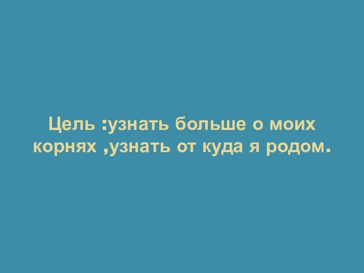 Цель :узнать больше о моих корнях ,узнать от куда я родом.