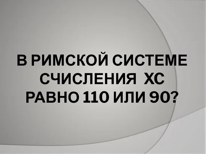 В РИМСКОЙ СИСТЕМЕ СЧИСЛЕНИЯ XC РАВНО 110 ИЛИ 90?