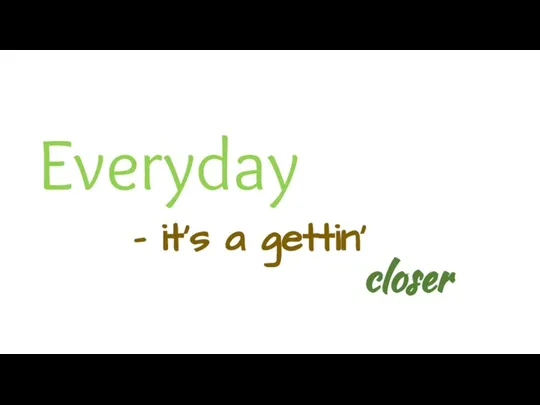 Everyday - it's a gettin' closer