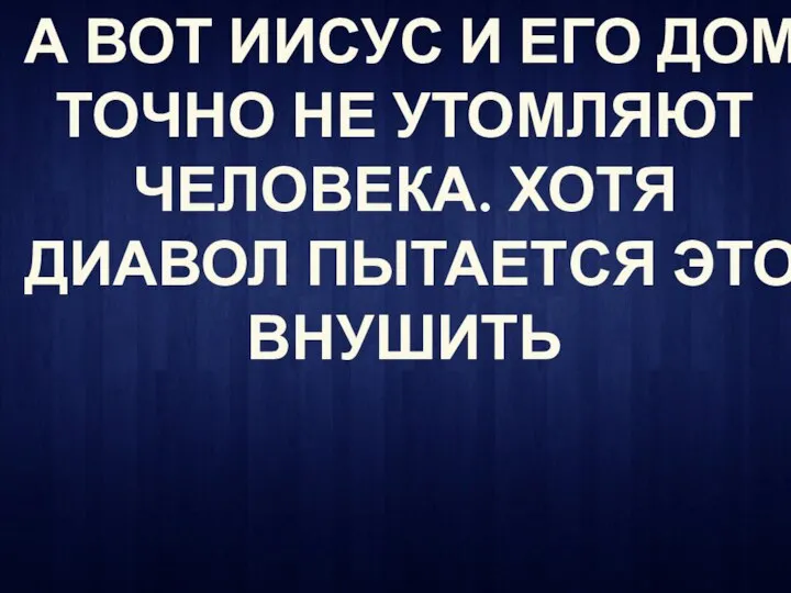 А ВОТ ИИСУС И ЕГО ДОМ ТОЧНО НЕ УТОМЛЯЮТ ЧЕЛОВЕКА. ХОТЯ ДИАВОЛ ПЫТАЕТСЯ ЭТО ВНУШИТЬ