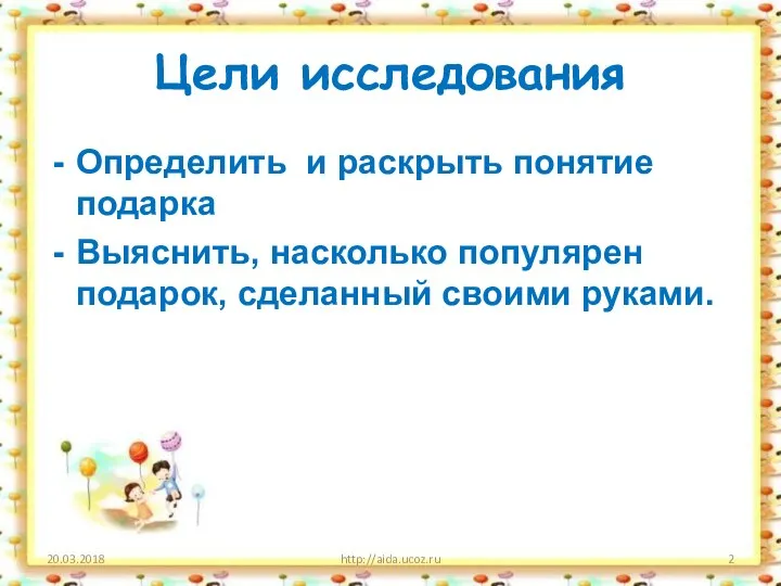 Цели исследования Определить и раскрыть понятие подарка Выяснить, насколько популярен подарок, сделанный своими руками. 20.03.2018 http://aida.ucoz.ru