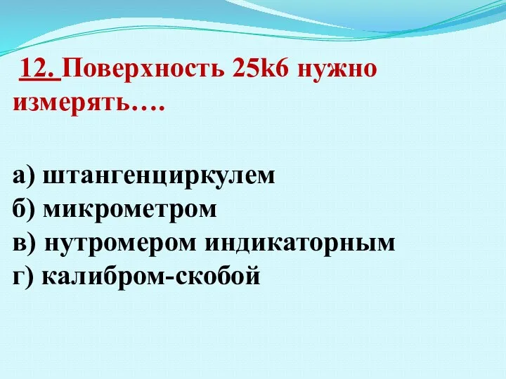 12. Поверхность 25k6 нужно измерять…. а) штангенциркулем б) микрометром в) нутромером индикаторным г) калибром-скобой