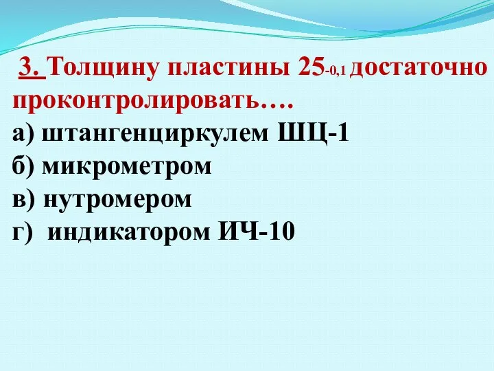 3. Толщину пластины 25-0,1 достаточно проконтролировать…. а) штангенциркулем ШЦ-1 б) микрометром в) нутромером г) индикатором ИЧ-10