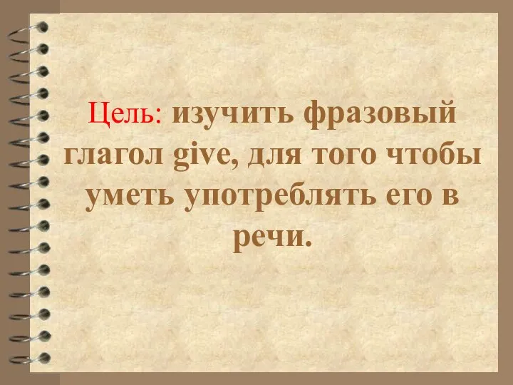 Цель: изучить фразовый глагол give, для того чтобы уметь употреблять его в речи.