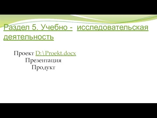 Раздел 5. Учебно - исследовательская деятельность Проект D:\Proekt.docx Презентация Продукт