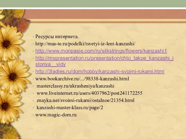 Ресурсы интернета. http://mas-te.ru/podelki/tsvetyi-iz-lent-kanzashi/ http://www.monpasie.com/ru/silkstrings/flowers/kanzashi1 http://mypresentation.ru/presentation/chto_takoe_kanzashi_istoriya__vidy http://3ladies.ru/dom/hobby/kanzashi-svoimi-rukami.html www.bookarchive.ru/.../98338-kanzashi.html masterclassy.ru/ukrasheniya/kanzashi www.liveinternet.ru/users/4037962/post241172255 znayka.net/svoimi-rukami/ostalnoe/21354.html kanzashi-master-klass.ru/page/2 www.magic-dom.ru