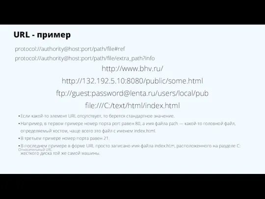 URL - пример protocol://authority@host:port/path/file#ref protocol://authority@host:port/path/file/extra_path?info http://www.bhv.ru/ http://132.192.5.10:8080/public/some.html ftp://guest:password@lenta.ru/users/local/pub file:///C:/text/html/index.html Если какой-то элемент