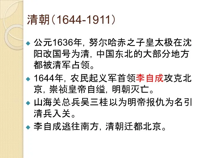 清朝（1644-1911） 公元1636年，努尔哈赤之子皇太极在沈阳改国号为清，中国东北的大部分地方都被清军占领。 1644年，农民起义军首领李自成攻克北京，崇祯皇帝自缢，明朝灭亡。 山海关总兵吴三桂以为明帝报仇为名引清兵入关。 李自成逃往南方，清朝迁都北京。