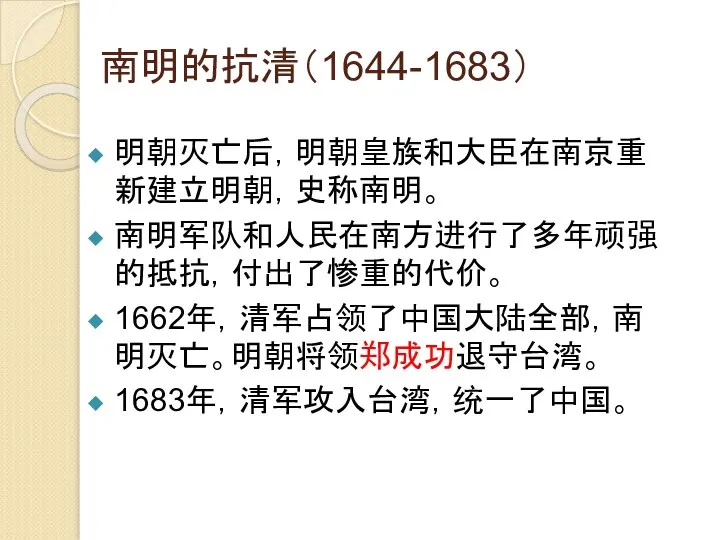 南明的抗清（1644-1683） 明朝灭亡后，明朝皇族和大臣在南京重新建立明朝，史称南明。 南明军队和人民在南方进行了多年顽强的抵抗，付出了惨重的代价。 1662年，清军占领了中国大陆全部，南明灭亡。明朝将领郑成功退守台湾。 1683年，清军攻入台湾，统一了中国。