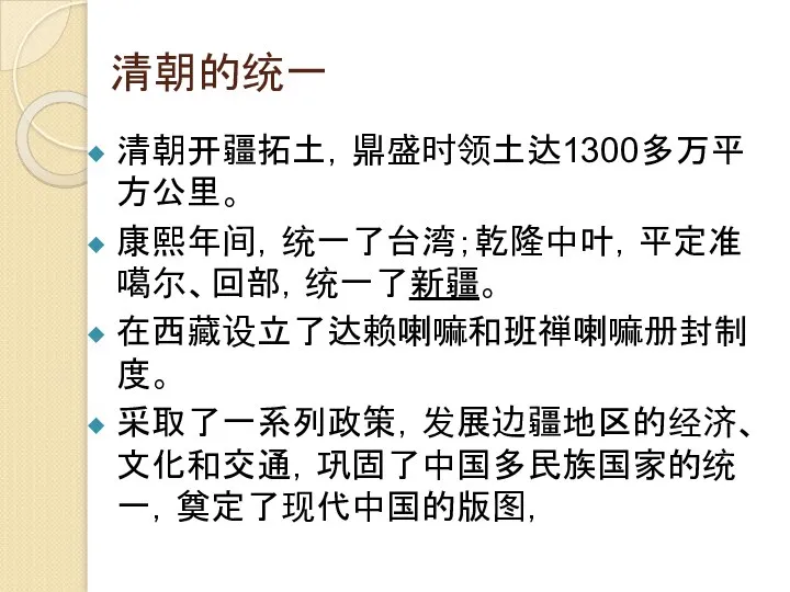 清朝的统一 清朝开疆拓土，鼎盛时领土达1300多万平方公里。 康熙年间，统一了台湾；乾隆中叶，平定准噶尔、回部，统一了新疆。 在西藏设立了达赖喇嘛和班禅喇嘛册封制度。 采取了一系列政策，发展边疆地区的经济、文化和交通，巩固了中国多民族国家的统一，奠定了现代中国的版图，