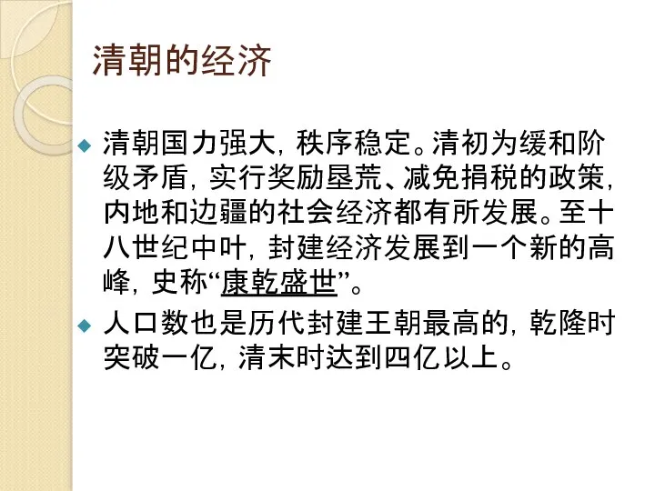 清朝的经济 清朝国力强大，秩序稳定。清初为缓和阶级矛盾，实行奖励垦荒、减免捐税的政策，内地和边疆的社会经济都有所发展。至十八世纪中叶，封建经济发展到一个新的高峰，史称“康乾盛世”。 人口数也是历代封建王朝最高的，乾隆时突破一亿，清末时达到四亿以上。