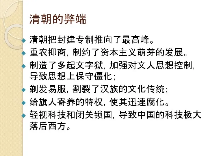 清朝的弊端 清朝把封建专制推向了最高峰。 重农抑商，制约了资本主义萌芽的发展。 制造了多起文字狱，加强对文人思想控制，导致思想上保守僵化； 剃发易服，割裂了汉族的文化传统； 给旗人寄养的特权，使其迅速腐化。 轻视科技和闭关锁国，导致中国的科技极大落后西方。