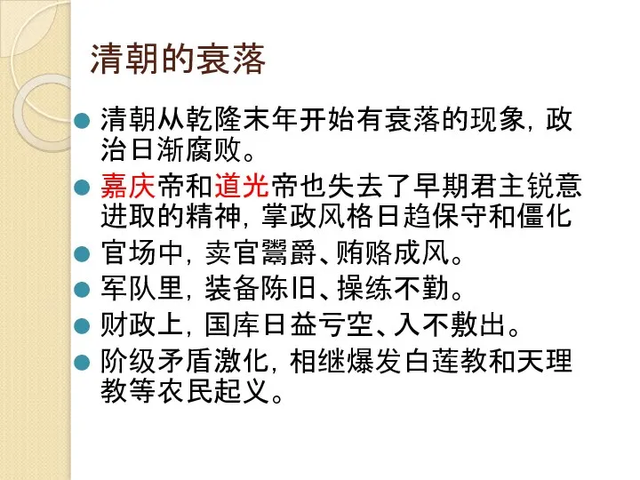 清朝的衰落 清朝从乾隆末年开始有衰落的现象，政治日渐腐败。 嘉庆帝和道光帝也失去了早期君主锐意进取的精神，掌政风格日趋保守和僵化 官场中，卖官鬻爵、贿赂成风。 军队里，装备陈旧、操练不勤。 财政上，国库日益亏空、入不敷出。 阶级矛盾激化，相继爆发白莲教和天理教等农民起义。