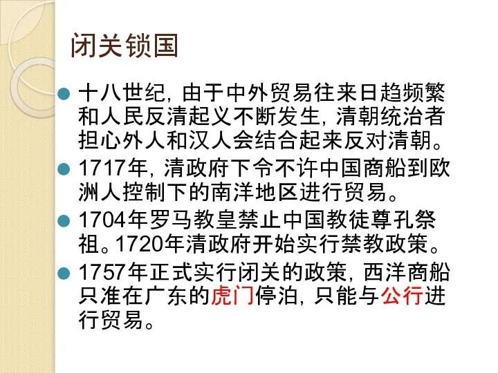 闭关锁国 十八世纪，由于中外贸易往来日趋频繁和人民反清起义不断发生，清朝统治者担心外人和汉人会结合起来反对清朝。 1717年，清政府下令不许中国商船到欧洲人控制下的南洋地区进行贸易。 1704年罗马教皇禁止中国教徒尊孔祭祖。1720年清政府开始实行禁教政策。 1757年正式实行闭关的政策，西洋商船只准在广东的虎门停泊，只能与公行进行贸易。