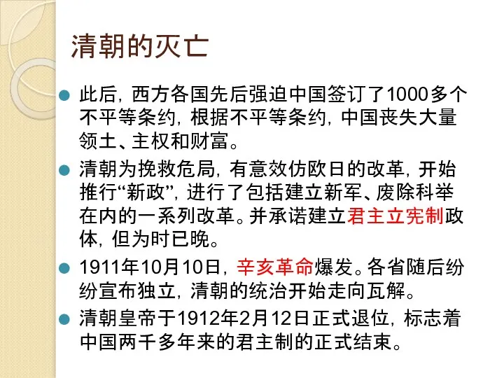 清朝的灭亡 此后，西方各国先后强迫中国签订了1000多个不平等条约，根据不平等条约，中国丧失大量领土、主权和财富。 清朝为挽救危局，有意效仿欧日的改革，开始推行“新政”，进行了包括建立新军、废除科举在内的一系列改革。并承诺建立君主立宪制政体，但为时已晚。 1911年10月10日，辛亥革命爆发。各省随后纷纷宣布独立，清朝的统治开始走向瓦解。 清朝皇帝于1912年2月12日正式退位，标志着中国两千多年来的君主制的正式结束。