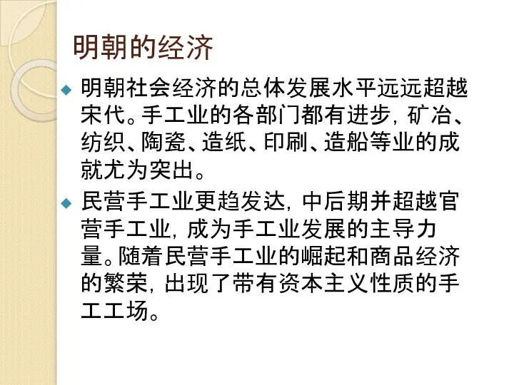 明朝的经济 明朝社会经济的总体发展水平远远超越宋代。手工业的各部门都有进步，矿冶、纺织、陶瓷、造纸、印刷、造船等业的成就尤为突出。 民营手工业更趋发达，中后期并超越官营手工业，成为手工业发展的主导力量。随着民营手工业的崛起和商品经济的繁荣，出现了带有资本主义性质的手工工场。