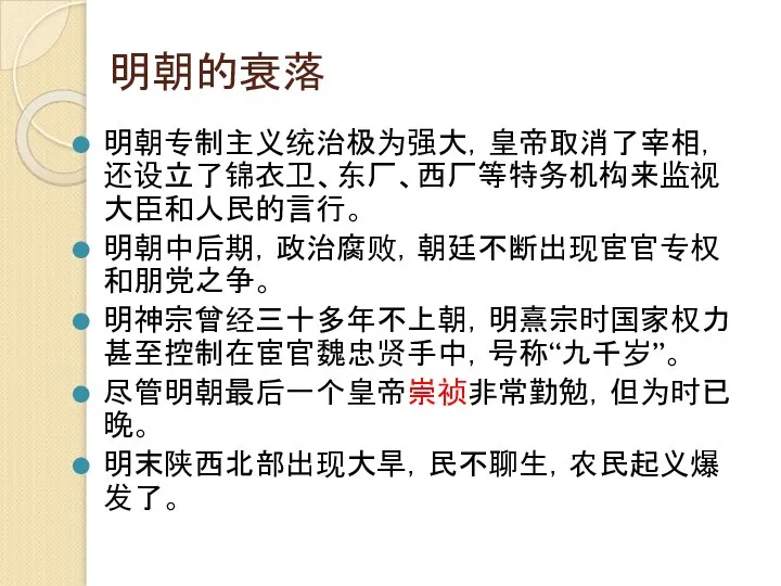 明朝的衰落 明朝专制主义统治极为强大，皇帝取消了宰相，还设立了锦衣卫、东厂、西厂等特务机构来监视大臣和人民的言行。 明朝中后期，政治腐败，朝廷不断出现宦官专权和朋党之争。 明神宗曾经三十多年不上朝，明熹宗时国家权力甚至控制在宦官魏忠贤手中，号称“九千岁”。 尽管明朝最后一个皇帝崇祯非常勤勉，但为时已晚。 明末陕西北部出现大旱，民不聊生，农民起义爆发了。