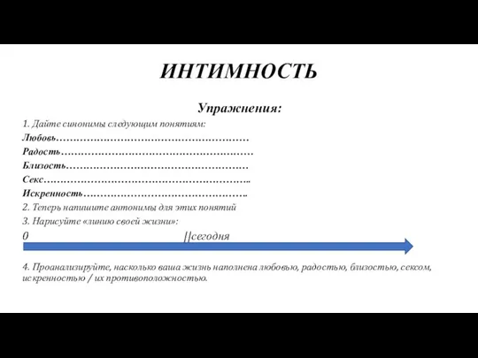 ИНТИМНОСТЬ Упражнения: 1. Дайте синонимы следующим понятиям: Любовь………………………………………………… Радость………………………………………………… Близость……………………………………………… Секс…………………………………………………….. Искренность………………………………………….