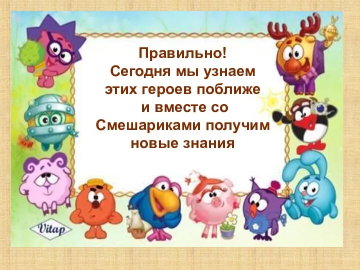 Правильно! Сегодня мы узнаем этих героев поближе и вместе со Смешариками получим новые знания