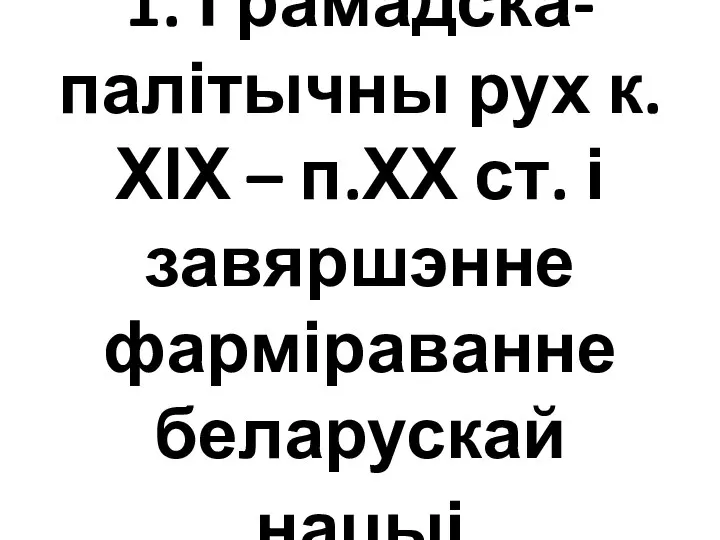 1. Грамадска-палітычны рух к.ХІХ – п.ХХ ст. і завяршэнне фарміраванне беларускай нацыі