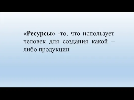 «Ресурсы» -то, что использует человек для создания какой – либо продукции