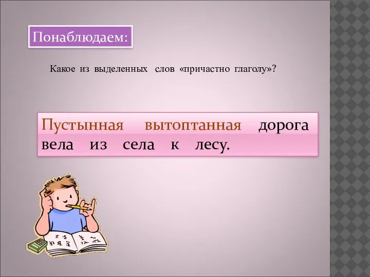 Понаблюдаем: Какое из выделенных слов «причастно глаголу»? Пустынная вытоптанная дорога вела из села к лесу.