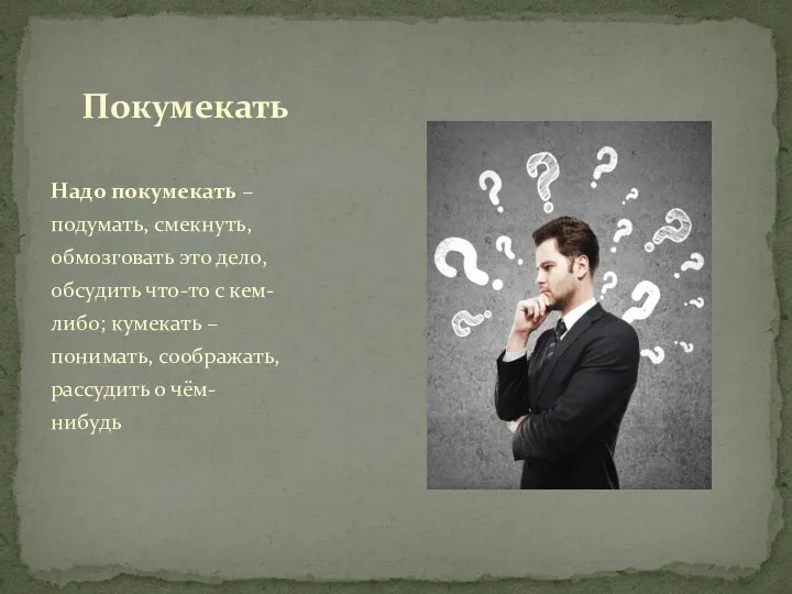 Надо покумекать – подумать, смекнуть, обмозговать это дело, обсудить что-то с кем-либо;