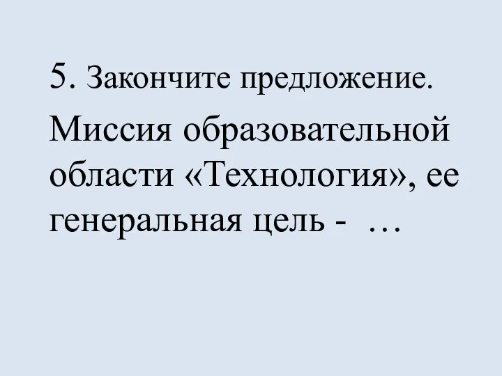 5. Закончите предложение. Миссия образовательной области «Технология», ее генеральная цель - …