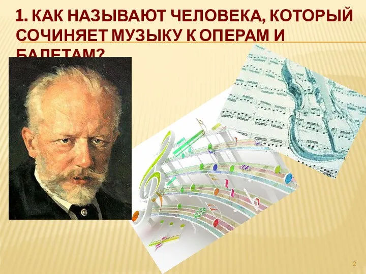 1. КАК НАЗЫВАЮТ ЧЕЛОВЕКА, КОТОРЫЙ СОЧИНЯЕТ МУЗЫКУ К ОПЕРАМ И БАЛЕТАМ?