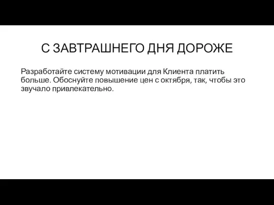 С ЗАВТРАШНЕГО ДНЯ ДОРОЖЕ Разработайте систему мотивации для Клиента платить больше. Обоснуйте