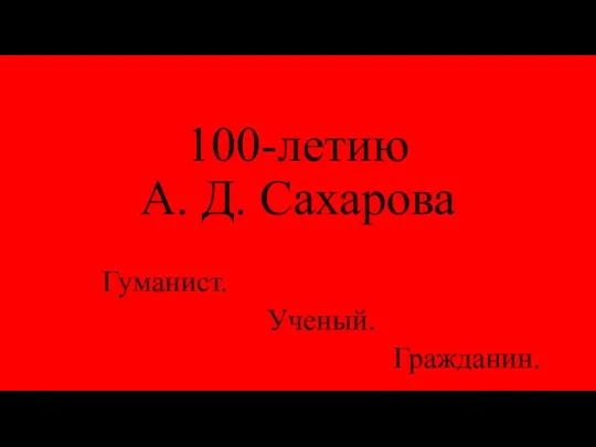 100-летию А. Д. Сахарова Гуманист. Ученый. Гражданин.