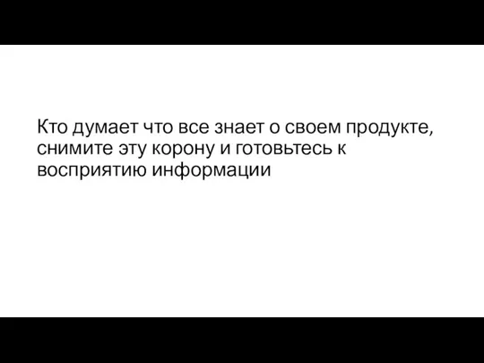 Кто думает что все знает о своем продукте, снимите эту корону и готовьтесь к восприятию информации