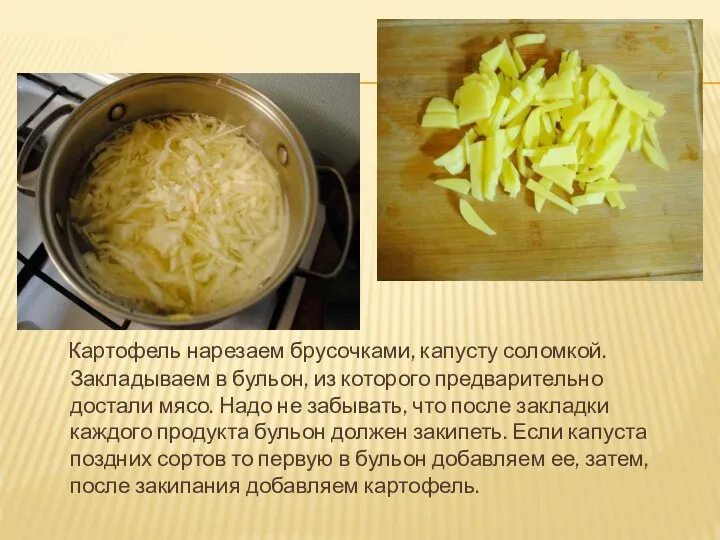 Картофель нарезаем брусочками, капусту соломкой. Закладываем в бульон, из которого предварительно достали