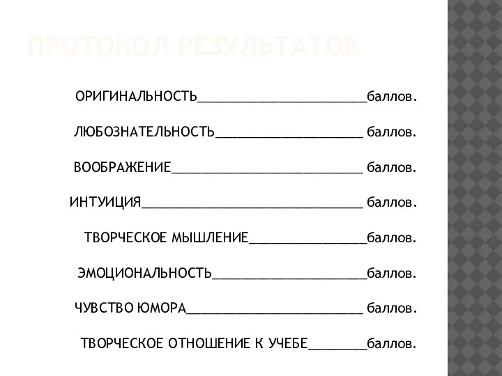 ПРОТОКОЛ РЕЗУЛЬТАТОВ ОРИГИНАЛЬНОСТЬ_______________________баллов. ЛЮБОЗНАТЕЛЬНОСТЬ____________________ баллов. ВООБРАЖЕНИЕ__________________________ баллов. ИНТУИЦИЯ______________________________ баллов. ТВОРЧЕСКОЕ МЫШЛЕНИЕ________________баллов. ЭМОЦИОНАЛЬНОСТЬ_____________________баллов.