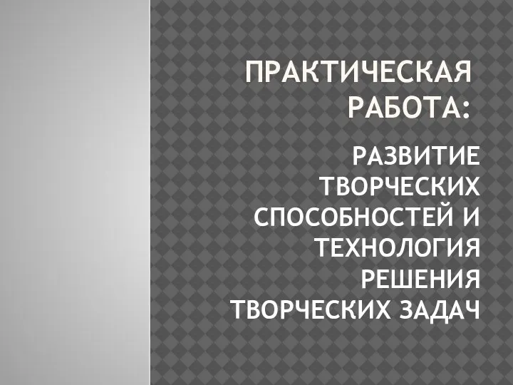 ПРАКТИЧЕСКАЯ РАБОТА: РАЗВИТИЕ ТВОРЧЕСКИХ СПОСОБНОСТЕЙ И ТЕХНОЛОГИЯ РЕШЕНИЯ ТВОРЧЕСКИХ ЗАДАЧ