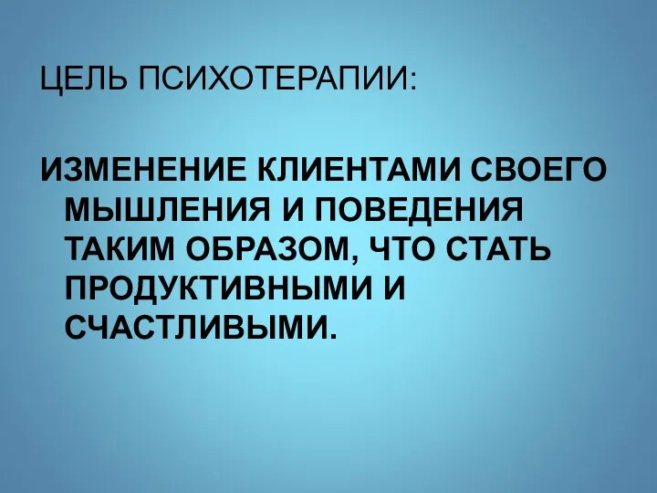 ЦЕЛЬ ПСИХОТЕРАПИИ: ИЗМЕНЕНИЕ КЛИЕНТАМИ СВОЕГО МЫШЛЕНИЯ И ПОВЕДЕНИЯ ТАКИМ ОБРАЗОМ, ЧТО СТАТЬ ПРОДУКТИВНЫМИ И СЧАСТЛИВЫМИ.