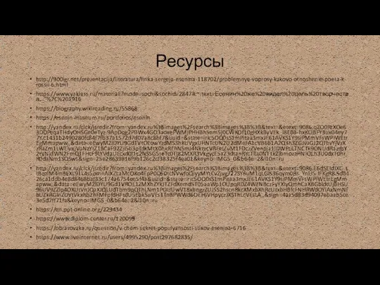 Ресурсы http://900igr.net/prezentacija/literatura/lirika-sergeja-esenina-118702/problemnye-voprosy-kakovo-otnoshenie-poeta-k-rossii-6.html https://www.yaklass.ru/materiali?mode=sochi&sochid=2847#:~:text=Есенин%20же%20видел%20цель%20творчества,..”%2C%201916 https://biography.wikireading.ru/55868 https://esenin-museum.ru/portfolios/esenin http://yandex.ru/clck/jsredir?from=yandex.ru%3Bimages%2Fsearch%3Bimages%3B%3B&text=&etext=9086.qZO0RtXOe63DDPeqaTHdyOHSGe0eTyz-9ApDqg2PBWx4GO3aoxePWMjPHHBh5em5j0CWKOf10gHXkByVEk_I8EBB-hxKCiBFY3ux04ey77Y.c1431b2490280fc84f7fb37a1572d7d07a8c8bf7&uuid=&state=iric5OQ0sS1mPitaa3mxJE61AVKS1Y9siPMmVFsWPIWEtrEgMmapww,,&data=eEwyM2lDYU9Gd1VtOEowYzdMS3hkUVgxUHNTcUN2U2dMeFA1cVB6b1A2Q3h3ZGJvaGJ2QThvYjVzXzRaZm1LWElvajVuNzYtZ1BCaF92Zjl5b3pTdkMtX0hxREhNSmJ4NktvcVREelZuM1FDczZVenpja1lDWEtiLTNCTk9ONUdRazdsY2tVNjdWN2FmQ1FHcF9LYVdaUEcxd0l1c2NSSG5seTc0Tl82MXR3VkgycE5aZ3dtanRYcTlla0NTTkZlbmozaHNIOEh3U0dxT0hrR0daNm1SQSws&sign=25e28639816f9b126c2cf38325f4ea01&keyno=IMGS_0&b64e=2&l10n=ru http://yandex.ru/clck/jsredir?from=yandex.ru%3Bimages%2Fsearch%3Bimages%3B%3B&text=&etext=9086.E6dSEldJXC_ttBqzlM4mBEXL91L4s5omnAIXZLaMcOKo4EpP0D60tcNVwfoQiyyMYtCvZjvg722SY6uM1qLGlS36qym0Rr_YnEl5-lFKgR8.5db126ca1ddb4e8d8468baf33c174a6754ee5f4a&uuid=&state=iric5OQ0sS1mPitaa3mxJE61AVKS1Y9siPMmVFsWPIWEtrEgMmapww,,&data=eEwyM2lDYU9Gd1VROE1ZMXhZYkJTZFdXemd5T05aaWp1OUpqRDZ4WENBczFyYXIyQmhCaXBGbldtUjBHSU96UV9ZZlp4OXUtVnJQaXJQLUdTbm9qQThLNm1POUUwV18xbngzZUJ5S2hscnRkcXMxbXhRcUtxbHBfcFNHRWdOYlAxNmNfbUZkRGlnZDVtVkxhb2hFMFpfdHFtdU5Ebk5uVEs1TnBPWWd6OEF6VHpyczJXSThLcVEsLA,,&sign=4aa5d83d94097ebaab5ce3e5d7ff71fa&keyno=IMGS_0&b64e=2&l10n=ru https://en.ppt-online.org/229434 https://www.diplom-center.ru/120099 https://obrazovaka.ru/question/v-chem-sekret-populyarnosti-stixov-esenina-6716 https://www.liveinternet.ru/users/4995290/post297682835/