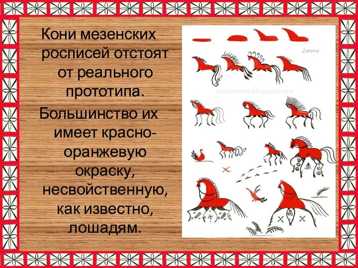 Кони мезенских росписей отстоят от реального прототипа. Большинство их имеет красно-оранжевую окраску, несвойственную, как известно, лошадям.