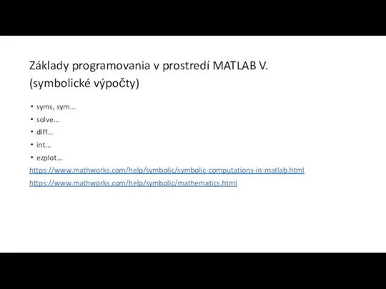 Základy programovania v prostredí MATLAB V. (symbolické výpočty) syms, sym... solve... diff... int... ezplot... https://www.mathworks.com/help/symbolic/symbolic-computations-in-matlab.html https://www.mathworks.com/help/symbolic/mathematics.html