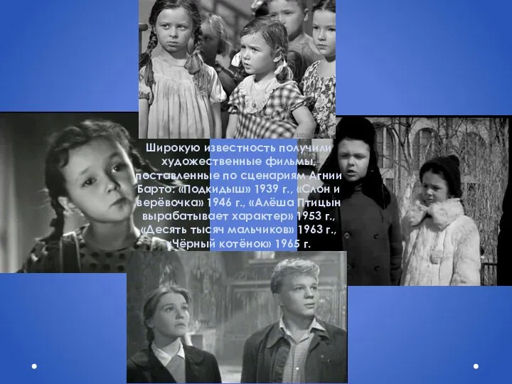 Широкую известность получили художественные фильмы, поставленные по сценариям Агнии Барто: «Подкидыш» 1939