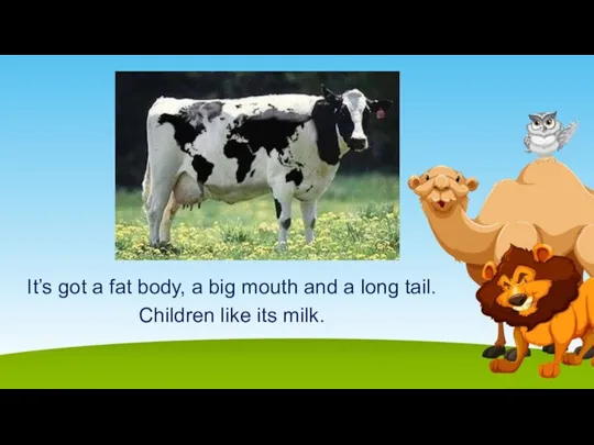 It’s got a fat body, a big mouth and a long tail. Children like its milk.