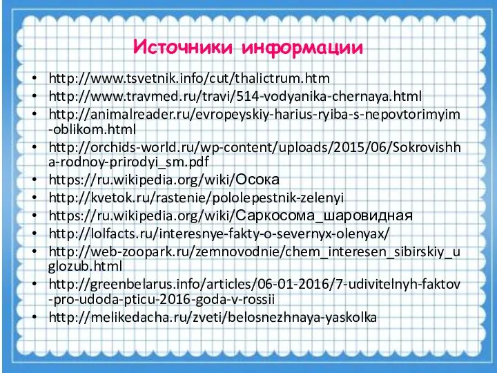 Источники информации http://www.tsvetnik.info/cut/thalictrum.htm http://www.travmed.ru/travi/514-vodyanika-chernaya.html http://animalreader.ru/evropeyskiy-harius-ryiba-s-nepovtorimyim-oblikom.html http://orchids-world.ru/wp-content/uploads/2015/06/Sokrovishha-rodnoy-prirodyi_sm.pdf https://ru.wikipedia.org/wiki/Осока http://kvetok.ru/rastenie/pololepestnik-zelenyi https://ru.wikipedia.org/wiki/Саркосома_шаровидная http://lolfacts.ru/interesnye-fakty-o-severnyx-olenyax/ http://web-zoopark.ru/zemnovodnie/chem_interesen_sibirskiy_uglozub.html http://greenbelarus.info/articles/06-01-2016/7-udivitelnyh-faktov-pro-udoda-pticu-2016-goda-v-rossii http://melikedacha.ru/zveti/belosnezhnaya-yaskolka